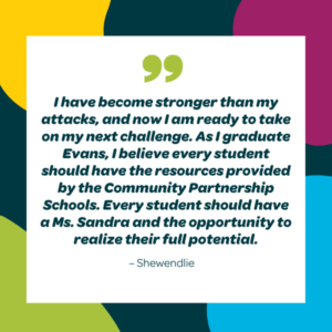 I have become stronger than my attacks, and now I am ready to take on my next challenge. As I graduate Evans, I believe every student should have the resources provided by the Community Partnership Schools. Every student should have a Ms. Sandra and the opportunity to realize their full potential. - Shewendlie