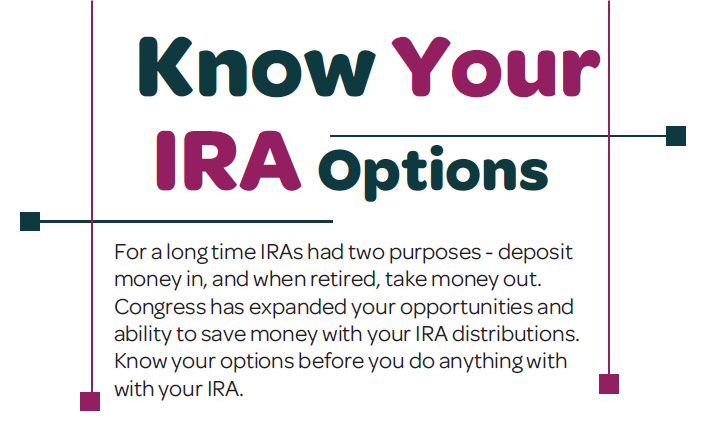 Know Your IRA Options. For a long time IRAs had two purposes - deposit money in and, when retired, take money out. Congress has expanded your opportunities and ability to save money with your IRA distributions. Know your options before you do anything with your IRA.