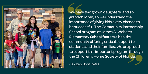 We have two grown daughters, and six grandchildren, so we understand the importance of giving kids every chance to be successful. The Community Partnership School program at James A. Webster Elementary School fosters a healthy community offering critical support to students and their families. We are proud to support this important program through the Children’s Home Society of Florida. - Doug & Doris Wiles